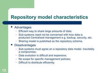 Repository model characteristics
 Advantages
– Efficient way to share large amounts of data;
– Sub-systems need not be concerned with how data is
produced Centralised management e.g. backup, security, etc.
– Sharing model is published as the repository schema.
 Disadvantages
– Sub-systems must agree on a repository data model. Inevitably
a compromise;
– Data evolution is difficult and expensive;
– No scope for specific management policies;
– Difficult to distribute efficiently.
12
 