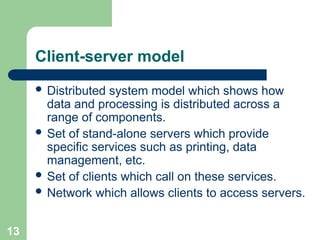 Client-server model
 Distributed system model which shows how
data and processing is distributed across a
range of components.
 Set of stand-alone servers which provide
specific services such as printing, data
management, etc.
 Set of clients which call on these services.
 Network which allows clients to access servers.
13
 