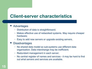 Client-server characteristics
 Advantages
– Distribution of data is straightforward;
– Makes effective use of networked systems. May require cheaper
hardware;
– Easy to add new servers or upgrade existing servers.
 Disadvantages
– No shared data model so sub-systems use different data
organisation. Data interchange may be inefficient;
– Redundant management in each server;
– No central register of names and services - it may be hard to find
out what servers and services are available.
15
 