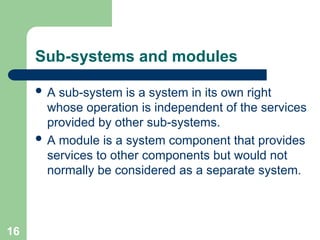 Sub-systems and modules
 A sub-system is a system in its own right
whose operation is independent of the services
provided by other sub-systems.
 A module is a system component that provides
services to other components but would not
normally be considered as a separate system.
16
 