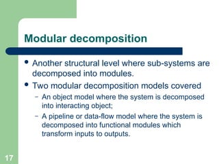 Modular decomposition
 Another structural level where sub-systems are
decomposed into modules.
 Two modular decomposition models covered
– An object model where the system is decomposed
into interacting object;
– A pipeline or data-flow model where the system is
decomposed into functional modules which
transform inputs to outputs.
17
 