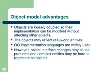 Object model advantages
 Objects are loosely coupled so their
implementation can be modified without
affecting other objects.
 The objects may reflect real-world entities.
 OO implementation languages are widely used.
 However, object interface changes may cause
problems and complex entities may be hard to
represent as objects.
20
 