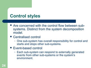 Control styles
 Are concerned with the control flow between sub-
systems. Distinct from the system decomposition
model.
 Centralised control
– One sub-system has overall responsibility for control and
starts and stops other sub-systems.
 Event-based control
– Each sub-system can respond to externally generated
events from other sub-systems or the system’s
environment.
24
 