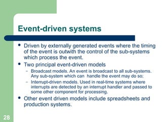 Event-driven systems
 Driven by externally generated events where the timing
of the event is outwith the control of the sub-systems
which process the event.
 Two principal event-driven models
– Broadcast models. An event is broadcast to all sub-systems.
Any sub-system which can handle the event may do so;
– Interrupt-driven models. Used in real-time systems where
interrupts are detected by an interrupt handler and passed to
some other component for processing.
 Other event driven models include spreadsheets and
production systems.
28
 