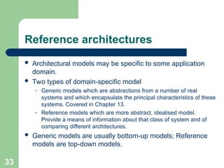 Reference architectures
 Architectural models may be specific to some application
domain.
 Two types of domain-specific model
– Generic models which are abstractions from a number of real
systems and which encapsulate the principal characteristics of these
systems. Covered in Chapter 13.
– Reference models which are more abstract, idealised model.
Provide a means of information about that class of system and of
comparing different architectures.
 Generic models are usually bottom-up models; Reference
models are top-down models.
33
 