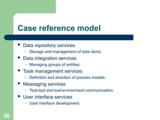 Case reference model
 Data repository services
– Storage and management of data items.
 Data integration services
– Managing groups of entities.
 Task management services
– Definition and enaction of process models.
 Messaging services
– Tool-tool and tool-environment communication.
 User interface services
– User interface development.
36
 
