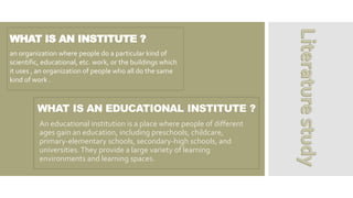 WHAT IS AN INSTITUTE ?
An educational institution is a place where people of different
ages gain an education, including preschools, childcare,
primary-elementary schools, secondary-high schools, and
universities.They provide a large variety of learning
environments and learning spaces.
an organization where people do a particular kind of
scientific, educational, etc. work, or the buildings which
it uses , an organization of people who all do the same
kind of work .
 