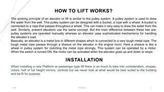 HOW TO LIFT WORKS?
20XX Pitch Deck 4
The working principle of an elevator or lift is similar to the pulley system. A pulley system is used to draw
the water from the well. This pulley system can be designed with a bucket, a rope with a wheel. A bucket is
connected to a rope that passes throughout a wheel. This can make it very easy to draw the water from the
well. Similarly, present elevators use the same concept. But the main difference between these two are;
pulley systems are operated manually whereas an elevator uses sophisticated mechanisms for handling
the elevator’s load.
Basically, an elevator is a metal box in different shapes which is connected to a very tough metal rope. The
tough metal rope passes through a sheave on the elevator in the engine room. Here a sheave is like a
wheel in pulley system for clutching the metal rope strongly. This system can be operated by a motor.
When the switch is turned ON, the motor can be activated when the elevator goes up and down or stops.
INSTALLATION
When installing a new Platform or passenger type lift there is so much to take into consideration, shapes,
colors, half or full height mirrors, controls but we never look at what would be best suited to the building
and be fit for purpose.
 