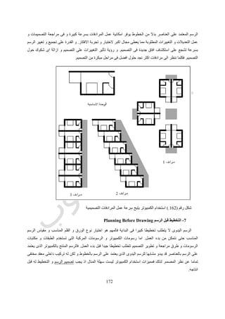 592
‫الموجودة‬ ‫الخبرات‬ ‫و‬ ‫الطرق‬ ‫لخالصات‬ ‫مماثال‬ ‫التصميم‬ ‫عن‬ ‫المعلومات‬ ‫من‬ ‫كم‬ ‫توفير‬ ‫بداية‬ ‫يحقق‬
‫فى‬‫كالطب‬ ‫االخرى‬ ‫المجاالت‬.28
‫التعليمية‬ ‫العملية‬ ‫فى‬ ‫مثيرا‬ ‫تطورا‬ ‫العمارة‬ ‫مجال‬ ‫فى‬ ‫الكمبيوتر‬ ‫دخول‬ ‫شهد‬.،‫الغربية‬ ‫الجامعات‬ ‫استطاعات‬ ‫لم‬ ‫حين‬ ‫ففى‬
‫تحديث‬ ‫و‬ ‫تطوير‬ ‫محور‬ ‫تكون‬ ‫ان‬ ،‫مختلفة‬ ‫بطرق‬ ‫تمول‬ ‫علمى‬ ‫بحث‬ ‫مراكز‬ ‫كونها‬ ‫و‬ ‫بالصناعة‬ ‫المباشر‬ ‫ارتباطها‬ ‫بحكم‬
‫المج‬ ‫فى‬ ‫المستخدمة‬ ‫البرامج‬‫المعمارى‬ ‫ال‬.‫لتستوعب‬ ‫بها‬ ‫الكمبيوتر‬ ‫مراكز‬ ‫و‬ ‫برامجها‬ ‫تطوير‬ ‫فى‬ ‫الجامعات‬ ‫تلك‬ ‫تتأخر‬ ‫لم‬ ‫و‬
‫العمارة‬ ‫فى‬ ‫الكمبيوتر‬ ‫استخدام‬ ‫على‬ ‫تصر‬ ‫و‬ ‫بل‬.
‫و‬ ‫البرامج‬ ‫لتلك‬ ‫متلقى‬ ‫مجرد‬ ،‫التكنولوجيا‬ ‫التطورات‬ ‫باقى‬ ‫مع‬ ‫الحال‬ ‫هو‬ ‫كما‬ ،‫اصبحت‬ ‫فقد‬ ‫الثالث‬ ‫العالم‬ ‫دول‬ ‫فى‬ ‫اما‬
‫االجهزة‬.‫االمكا‬ ‫ضعف‬ ‫مع‬ ‫و‬‫توفيره‬ ‫قبل‬ ‫الطالب‬ ‫طريق‬ ‫عن‬ ‫يتم‬ ‫بها‬ ‫الكمبيوتر‬ ‫دخول‬ ‫اصبح‬ ‫الدول‬ ‫تلك‬ ‫بعض‬ ‫فى‬ ‫المادية‬ ‫نات‬
‫الكلية‬ ‫قبل‬ ‫من‬( .‫بمثابة‬ ‫الكمبيوتر‬ ‫استخدام‬ ‫ينظر‬ ‫فأصبح‬“‫ترف‬”‫الكمبيوتر‬ ‫الى‬ ‫ينظر‬ ‫و‬ ‫ماديا‬ ‫القادرون‬ ‫اال‬ ‫عليه‬ ‫يستطيع‬ ‫ال‬
‫فيه‬ ‫مرغوب‬ ‫الغير‬ ‫الطبقى‬ ‫التميز‬ ‫انواع‬ ‫من‬ ‫نوع‬ ‫انه‬ ‫على‬.‫تولدت‬ ‫و‬‫قبل‬ ‫الطلبة‬ ‫طريق‬ ‫عن‬ ‫بالكمبيوتر‬ ‫العمل‬ ‫من‬ ‫شبكات‬
‫الكليات‬ ‫قبل‬ ‫من‬ ‫تقديمه‬).‫هيئات‬ ‫اعضاء‬ ‫من‬ ‫متباينة‬ ‫افعال‬ ‫ردود‬ ‫ظهرت‬ ‫الكمبيوتر‬ ‫يأستخدام‬ ‫الطلبة‬ ‫مطالبة‬ ‫ظهور‬ ‫مع‬ ‫و‬
‫الجديد‬ ‫المجهول‬ ‫بهذا‬ ‫االلمام‬ ‫عدم‬ ‫نتيجة‬ ‫التدريس‬( .‫حسين‬ ‫طه‬ ‫يقول‬ ‫كما‬ ‫و‬" :‫يجهلون‬ ‫ما‬ ‫يخافون‬ ‫الناس‬)".
‫ر‬ ‫حين‬ ‫فى‬ ‫و‬‫اسم‬ ‫ذكر‬ ‫حتى‬ ‫باتا‬ ‫رفضا‬ ‫البعض‬ ‫فض‬“‫الكمبيوتر‬”‫ال‬ ‫ترف‬ ‫انه‬ ‫اساس‬ ‫على‬ ‫استبعاده‬ ‫االخر‬ ‫البعض‬ ‫حاول‬
‫فيه‬ ‫مرغوب‬ ‫غير‬ ‫الطلبة‬ ‫بين‬ ‫طبقى‬ ‫تميز‬ ‫و‬ ‫له‬ ‫لزوم‬.‫حيث‬ ‫الطالب‬ ‫افساد‬ ‫فى‬ ‫تساهم‬ ‫اداة‬ ‫الكمبيوتر‬ ‫اعتبار‬ ‫الى‬ ‫البعض‬ ‫ذهب‬ ‫و‬
‫المشروع‬ ‫حل‬ ‫ليجد‬ ‫االزرار‬ ‫احد‬ ‫على‬ ‫الضغط‬ ‫سوى‬ ‫شئ‬ ‫يفعل‬ ‫ال‬ ‫انه‬‫امامه‬.
‫بالرفض‬ ‫الكمبيوتر‬ ‫ظهور‬ ‫بداية‬ ‫مع‬ ‫المختلفة‬ ‫الهندسية‬ ‫المجاالت‬ ‫فى‬ ‫العاملين‬ ‫من‬ ‫الكثير‬ ‫فعل‬ ‫برد‬ ‫هذا‬ ‫الفعل‬ ‫رد‬ ‫يتشابه‬ ‫و‬
‫عنه‬ ‫الحديث‬ ‫حتى‬ ‫او‬ ‫للكمبيوتر‬ ‫التام‬.‫بلوغ‬ ‫بعد‬ ‫للتعلم‬ ‫االستعداد‬ ‫عدم‬ ‫و‬ ‫المجهول‬ ‫من‬ ‫التخوف‬ ‫من‬ ‫اساسا‬ ‫الرفض‬ ‫هذا‬ ‫ينبع‬ ‫و‬
‫الوص‬ ‫و‬ ‫العمر‬ ‫من‬ ‫متأخرة‬ ‫مرحلة‬‫الى‬ ‫ول‬‫الكمبيوتر‬ ‫استخدام‬ ‫تتطلب‬ ‫لم‬ ‫مهنية‬ ‫و‬ ‫ادبية‬ ‫و‬ ‫علمية‬ ‫مكانة‬.
 