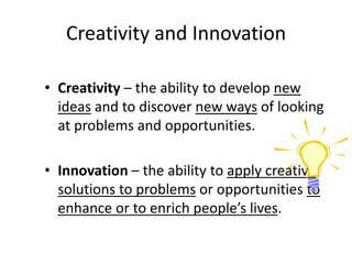 Creativity and Innovation
• Creativity – the ability to develop new
ideas and to discover new ways of looking
at problems and opportunities.
• Innovation – the ability to apply creative
solutions to problems or opportunities to
enhance or to enrich people’s lives.
 