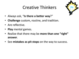 Creative Thinkers
• Always ask, “Is there a better way?”
• Challenge custom, routine, and tradition.
• Are reflective.
• Play mental games.
• Realize that there may be more than one “right”
answer.
• See mistakes as pit stops on the way to success.
 