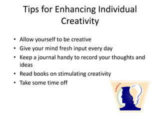 Tips for Enhancing Individual
Creativity
• Allow yourself to be creative
• Give your mind fresh input every day
• Keep a journal handy to record your thoughts and
ideas
• Read books on stimulating creativity
• Take some time off
 