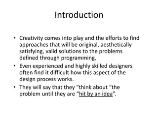 Introduction
• Creativity comes into play and the efforts to find
approaches that will be original, aesthetically
satisfying, valid solutions to the problems
defined through programming.
• Even experienced and highly skilled designers
often find it difficult how this aspect of the
design process works.
• They will say that they “think about “the
problem until they are “hit by an idea”.
 