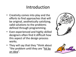 Introduction
• Creativity comes into play and the
efforts to find approaches that will
be original, aesthetically satisfying,
valid solutions to the problems
defined through programming.
• Even experienced and highly skilled
designers often find it difficult how
this aspect of the design process
works.
• They will say that they “think about
“the problem until they are “hit by
an idea”.
 