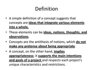 Definition
• A simple definition of a concept suggests that
concepts are ideas that integrate various elements
into a whole.
• These elements can be ideas, notions, thoughts, and
observations.
• Concepts are the antithesis of notions, which do not
make any pretense about being appropriate.
• A concept, on the other hand, implies
appropriateness; it supports the main intentions
and goals of a project and respects each project’s
unique characteristics and restrictions.
 