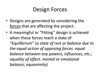 Design Forces
• Designs are generated by considering the
forces that are affecting the project.
• A meaningful or “Fitting” design is achieved
when these forces reach a state of
“Equilibrium” (a state of rest or balance due to
the equal action of opposing forces. equal
balance between any powers, influences, etc.;
equality of effect. mental or emotional
balance; equanimity)
 