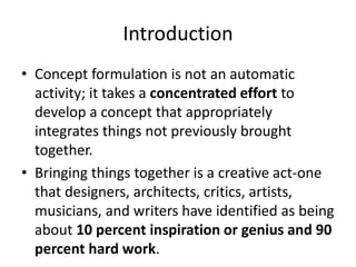 Introduction
• Concept formulation is not an automatic
activity; it takes a concentrated effort to
develop a concept that appropriately
integrates things not previously brought
together.
• Bringing things together is a creative act-one
that designers, architects, critics, artists,
musicians, and writers have identified as being
about 10 percent inspiration or genius and 90
percent hard work.
 