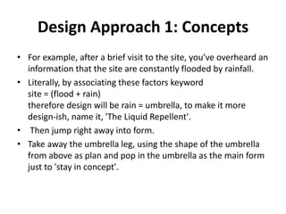 Design Approach 1: Concepts
• For example, after a brief visit to the site, you’ve overheard an
information that the site are constantly flooded by rainfall.
• Literally, by associating these factors keyword
site = (flood + rain)
therefore design will be rain = umbrella, to make it more
design-ish, name it, 'The Liquid Repellent'.
• Then jump right away into form.
• Take away the umbrella leg, using the shape of the umbrella
from above as plan and pop in the umbrella as the main form
just to 'stay in concept'.
 
