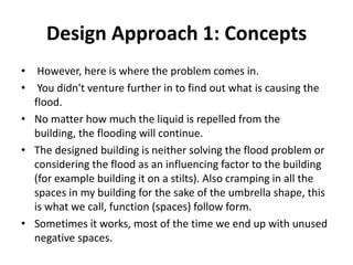 Design Approach 1: Concepts
• However, here is where the problem comes in.
• You didn't venture further in to find out what is causing the
flood.
• No matter how much the liquid is repelled from the
building, the flooding will continue.
• The designed building is neither solving the flood problem or
considering the flood as an influencing factor to the building
(for example building it on a stilts). Also cramping in all the
spaces in my building for the sake of the umbrella shape, this
is what we call, function (spaces) follow form.
• Sometimes it works, most of the time we end up with unused
negative spaces.
 