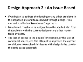 Design Approach 2 : An Issue Based
• If we began to address the flooding or any other problems in
the proposed site and to resolved it through design - this
method is called an 'issue based' approach.
• Issue based could also be not just from the site but also from
the problem with the current design or any other matter
faced by users.
• The lack of access to the disable for example, or the lack of
communal spaces, etc. The attempt to improved the current
condition or to resolved this issues with design is the core for
the issue based approach.
 