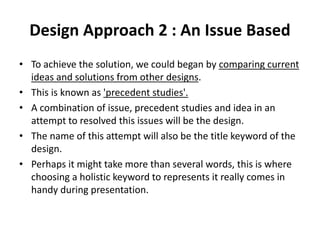 Design Approach 2 : An Issue Based
• To achieve the solution, we could began by comparing current
ideas and solutions from other designs.
• This is known as 'precedent studies'.
• A combination of issue, precedent studies and idea in an
attempt to resolved this issues will be the design.
• The name of this attempt will also be the title keyword of the
design.
• Perhaps it might take more than several words, this is where
choosing a holistic keyword to represents it really comes in
handy during presentation.
 