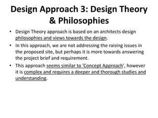 Design Approach 3: Design Theory
& Philosophies
• Design Theory approach is based on an architects design
philosophies and views towards the design.
• In this approach, we are not addressing the raising issues in
the proposed site, but perhaps it is more towards answering
the project brief and requirement.
• This approach seems similar to 'Concept Approach', however
it is complex and requires a deeper and thorough studies and
understanding.
 