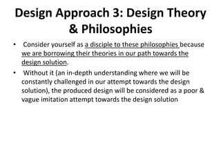 Design Approach 3: Design Theory
& Philosophies
• Consider yourself as a disciple to these philosophies because
we are borrowing their theories in our path towards the
design solution.
• Without it (an in-depth understanding where we will be
constantly challenged in our attempt towards the design
solution), the produced design will be considered as a poor &
vague imitation attempt towards the design solution
 