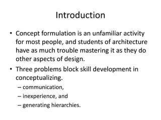 Introduction
• Concept formulation is an unfamiliar activity
for most people, and students of architecture
have as much trouble mastering it as they do
other aspects of design.
• Three problems block skill development in
conceptualizing.
– communication,
– inexperience, and
– generating hierarchies.
 