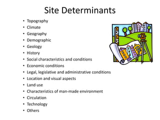 Site Determinants
• Topography
• Climate
• Geography
• Demographic
• Geology
• History
• Social characteristics and conditions
• Economic conditions
• Legal, legislative and administrative conditions
• Location and visual aspects
• Land use
• Characteristics of man-made environment
• Circulation
• Technology
• Others
 