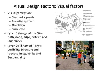 Visual Design Factors: Visual factors
• Visual perception:
– Structural approach
– Evaluative approach
– Orientation
– Spacescape
 Lynch 1 (Image of the City):
path, node, edge, district, and
landmarks
 Lynch 2 (Theory of Place):
Legibility, Structure and
Identity, Imageability and
Sequentiality
 