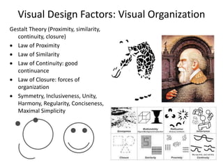 Visual Design Factors: Visual Organization
Gestalt Theory (Proximity, similarity,
continuity, closure)
 Law of Proximity
 Law of Similarity
 Law of Continuity: good
continuance
 Law of Closure: forces of
organization
 Symmetry, Inclusiveness, Unity,
Harmony, Regularity, Conciseness,
Maximal Simplicity
 