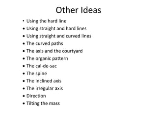Other Ideas
• Using the hard line
 Using straight and hard lines
 Using straight and curved lines
 The curved paths
 The axis and the courtyard
 The organic pattern
 The cal-de-sac
 The spine
 The inclined axis
 The irregular axis
 Direction
 Tilting the mass
 