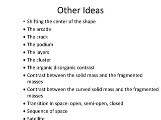 Other Ideas
• Shifting the center of the shape
 The arcade
 The crack
 The podium
 The layers
 The cluster
 The organic disorganic contrast
 Contrast between the solid mass and the fragmented
masses
 Contrast between the curved solid mass and the fragmented
masses
 Transition in space: open, semi-open, closed
 Sequence of space
 