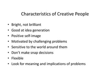 Characteristics of Creative People
• Bright, not brilliant
• Good at idea generation
• Positive self-image
• Motivated by challenging problems
• Sensitive to the world around them
• Don’t make snap decisions
• Flexible
• Look for meaning and implications of problems
 