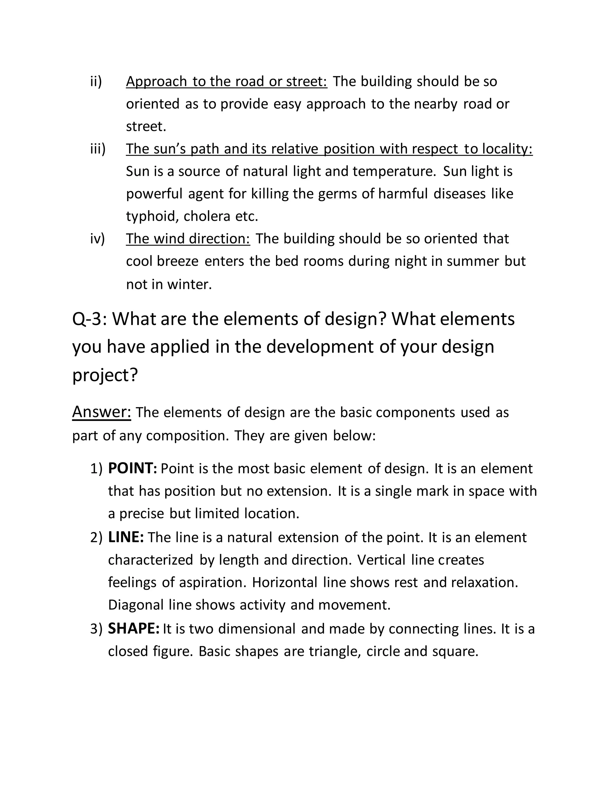 ii) Approach to the road or street: The building should be so
oriented as to provide easy approach to the nearby road or
street.
iii) The sun’s path and its relative position with respect to locality:
Sun is a source of natural light and temperature. Sun light is
powerful agent for killing the germs of harmful diseases like
typhoid, cholera etc.
iv) The wind direction: The building should be so oriented that
cool breeze enters the bed rooms during night in summer but
not in winter.
Q-3: What are the elements of design? What elements
you have applied in the development of your design
project?
Answer: The elements of design are the basic components used as
part of any composition. They are given below:
1) POINT: Point is the most basic element of design. It is an element
that has position but no extension. It is a single mark in space with
a precise but limited location.
2) LINE: The line is a natural extension of the point. It is an element
characterized by length and direction. Vertical line creates
feelings of aspiration. Horizontal line shows rest and relaxation.
Diagonal line shows activity and movement.
3) SHAPE: It is two dimensional and made by connecting lines. It is a
closed figure. Basic shapes are triangle, circle and square.
 