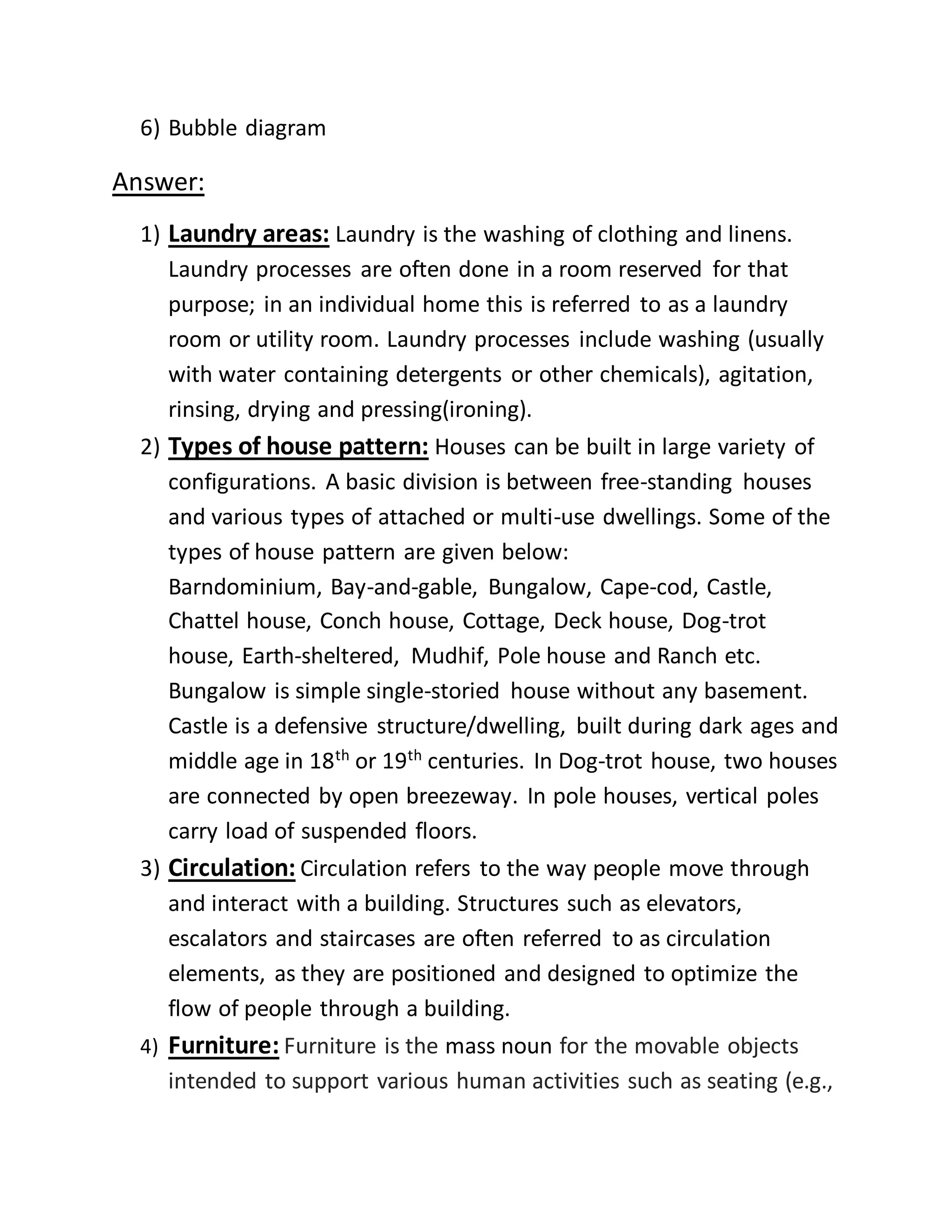 6) Bubble diagram
Answer:
1) Laundry areas: Laundry is the washing of clothing and linens.
Laundry processes are often done in a room reserved for that
purpose; in an individual home this is referred to as a laundry
room or utility room. Laundry processes include washing (usually
with water containing detergents or other chemicals), agitation,
rinsing, drying and pressing(ironing).
2) Types of house pattern: Houses can be built in large variety of
configurations. A basic division is between free-standing houses
and various types of attached or multi-use dwellings. Some of the
types of house pattern are given below:
Barndominium, Bay-and-gable, Bungalow, Cape-cod, Castle,
Chattel house, Conch house, Cottage, Deck house, Dog-trot
house, Earth-sheltered, Mudhif, Pole house and Ranch etc.
Bungalow is simple single-storied house without any basement.
Castle is a defensive structure/dwelling, built during dark ages and
middle age in 18th
or 19th
centuries. In Dog-trot house, two houses
are connected by open breezeway. In pole houses, vertical poles
carry load of suspended floors.
3) Circulation: Circulation refers to the way people move through
and interact with a building. Structures such as elevators,
escalators and staircases are often referred to as circulation
elements, as they are positioned and designed to optimize the
flow of people through a building.
4) Furniture: Furniture is the mass noun for the movable objects
intended to support various human activities such as seating (e.g.,
 
