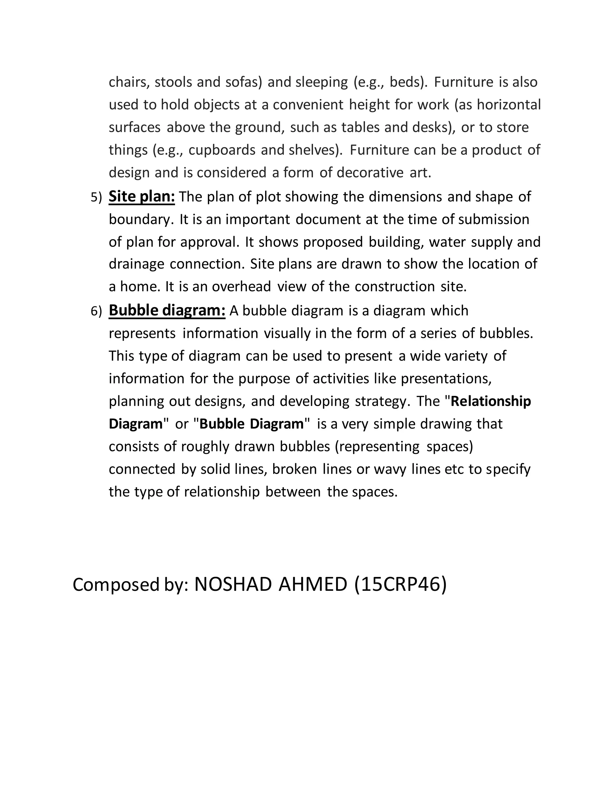 chairs, stools and sofas) and sleeping (e.g., beds). Furniture is also
used to hold objects at a convenient height for work (as horizontal
surfaces above the ground, such as tables and desks), or to store
things (e.g., cupboards and shelves). Furniture can be a product of
design and is considered a form of decorative art.
5) Site plan: The plan of plot showing the dimensions and shape of
boundary. It is an important document at the time of submission
of plan for approval. It shows proposed building, water supply and
drainage connection. Site plans are drawn to show the location of
a home. It is an overhead view of the construction site.
6) Bubble diagram: A bubble diagram is a diagram which
represents information visually in the form of a series of bubbles.
This type of diagram can be used to present a wide variety of
information for the purpose of activities like presentations,
planning out designs, and developing strategy. The "Relationship
Diagram" or "Bubble Diagram" is a very simple drawing that
consists of roughly drawn bubbles (representing spaces)
connected by solid lines, broken lines or wavy lines etc to specify
the type of relationship between the spaces.
Composed by: NOSHAD AHMED (15CRP46)
 