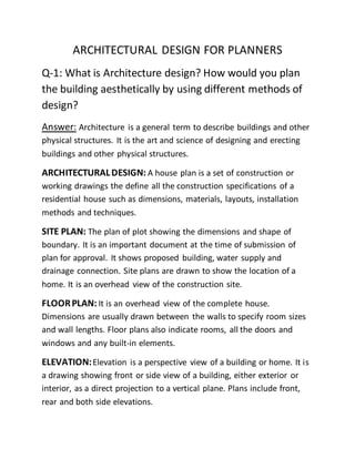 ARCHITECTURAL DESIGN FOR PLANNERS
Q-1: What is Architecture design? How would you plan
the building aesthetically by using different methods of
design?
Answer: Architecture is a general term to describe buildings and other
physical structures. It is the art and science of designing and erecting
buildings and other physical structures.
ARCHITECTURALDESIGN: A house plan is a set of construction or
working drawings the define all the construction specifications of a
residential house such as dimensions, materials, layouts, installation
methods and techniques.
SITE PLAN: The plan of plot showing the dimensions and shape of
boundary. It is an important document at the time of submission of
plan for approval. It shows proposed building, water supply and
drainage connection. Site plans are drawn to show the location of a
home. It is an overhead view of the construction site.
FLOORPLAN: It is an overhead view of the complete house.
Dimensions are usually drawn between the walls to specify room sizes
and wall lengths. Floor plans also indicate rooms, all the doors and
windows and any built-in elements.
ELEVATION:Elevation is a perspective view of a building or home. It is
a drawing showing front or side view of a building, either exterior or
interior, as a direct projection to a vertical plane. Plans include front,
rear and both side elevations.
 
