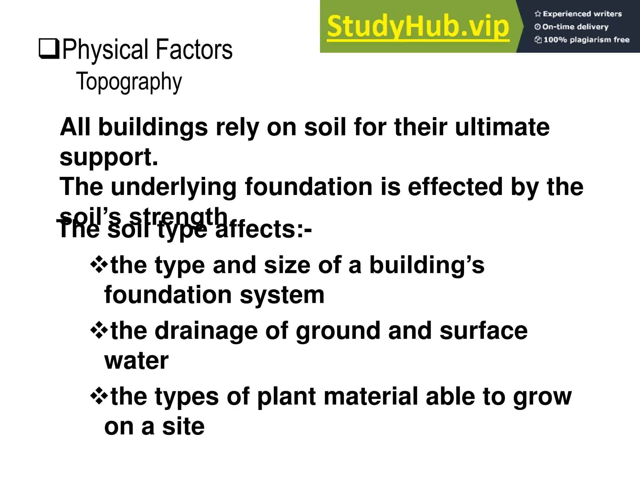 The soil type affects:-
the type and size of a building’s
foundation system
the drainage of ground and surface
water
the types of plant material able to grow
on a site
All buildings rely on soil for their ultimate
support.
The underlying foundation is effected by the
soil’s strength.
Physical Factors
Topography
 