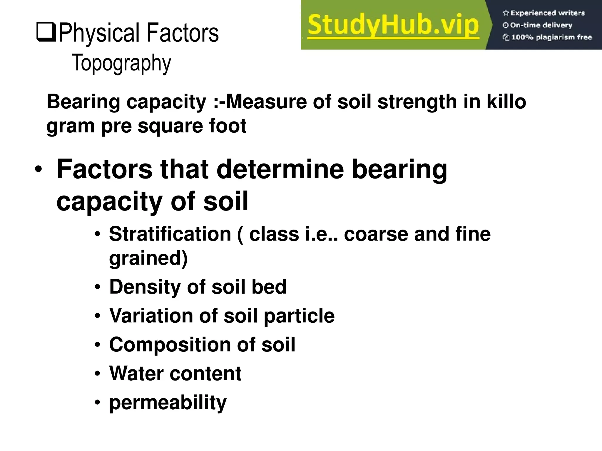 • Factors that determine bearing
capacity of soil
• Stratification ( class i.e.. coarse and fine
grained)
• Density of soil bed
• Variation of soil particle
• Composition of soil
• Water content
• permeability
Bearing capacity :-Measure of soil strength in killo
gram pre square foot
Physical Factors
Topography
 