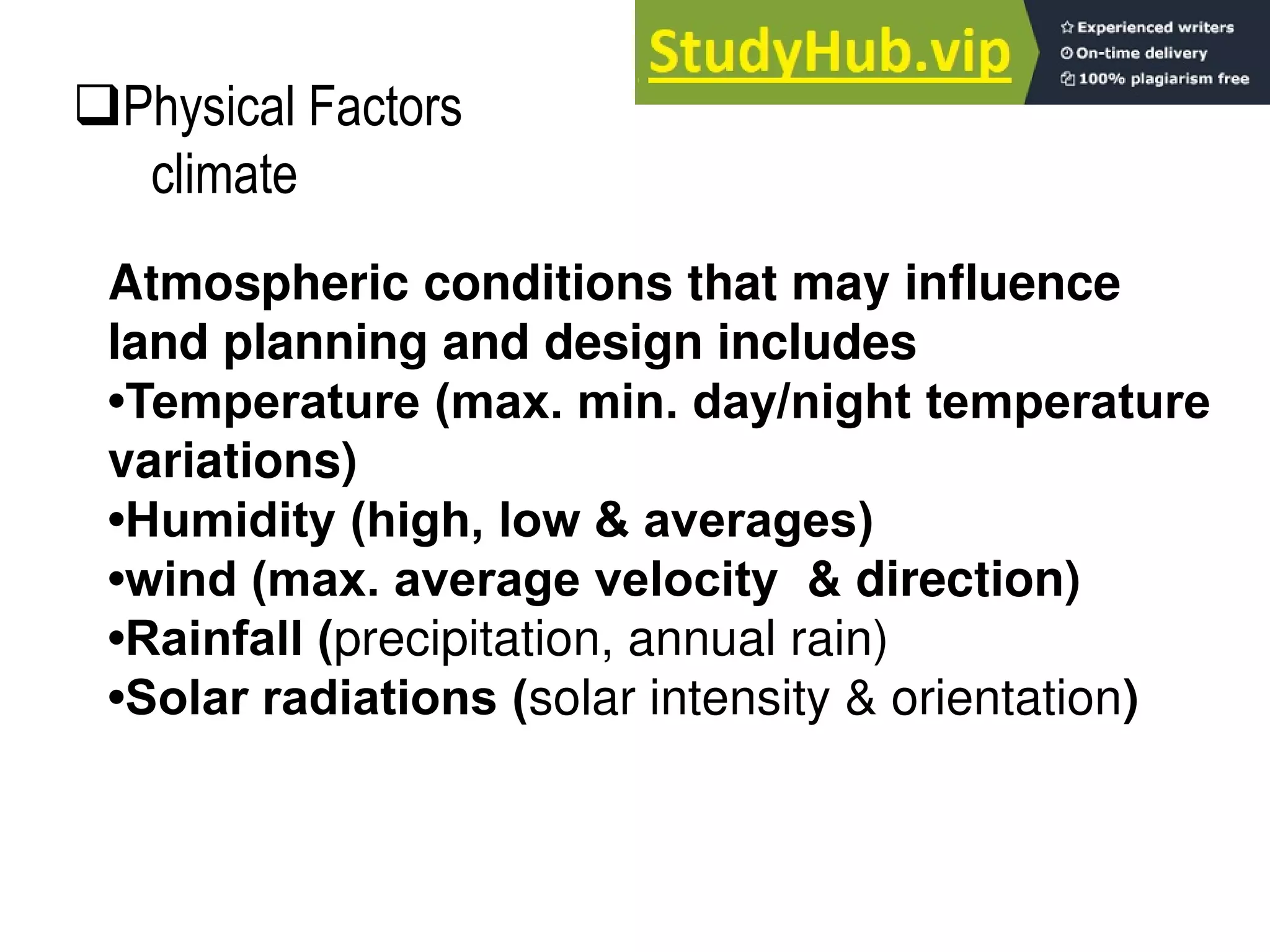 Atmospheric conditions that may influence
land planning and design includes
•Temperature (max. min. day/night temperature
variations)
•Humidity (high, low & averages)
•wind (max. average velocity & direction)
•Rainfall (precipitation, annual rain)
•Solar radiations (solar intensity & orientation)
Physical Factors
climate
 