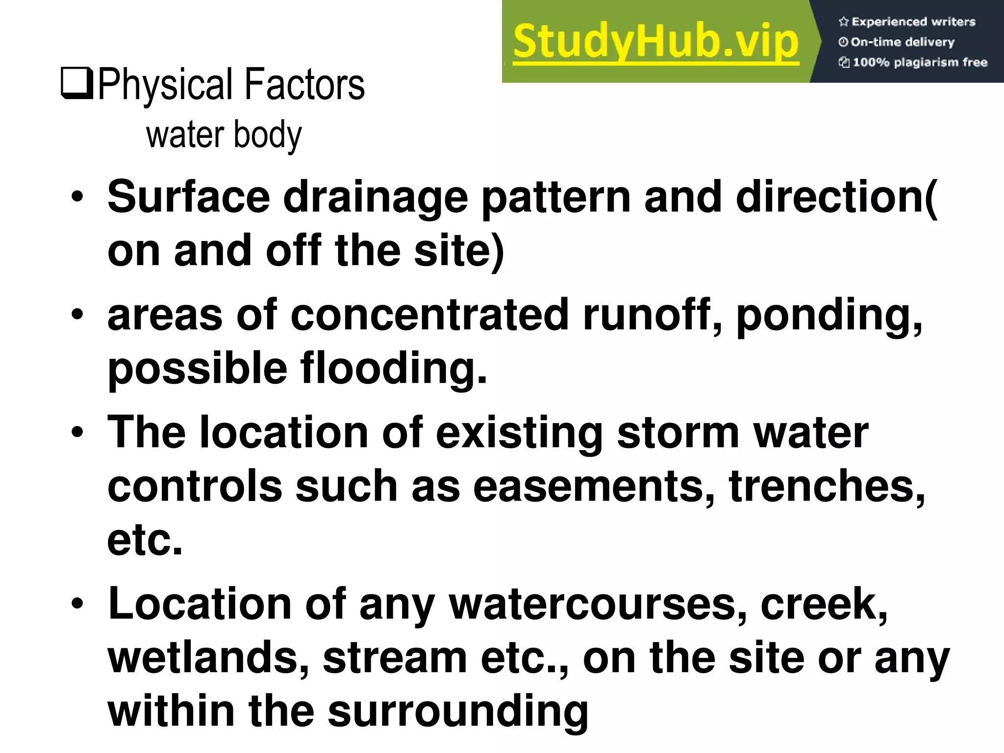 • Surface drainage pattern and direction(
on and off the site)
• areas of concentrated runoff, ponding,
possible flooding.
• The location of existing storm water
controls such as easements, trenches,
etc.
• Location of any watercourses, creek,
wetlands, stream etc., on the site or any
within the surrounding
Physical Factors
water body
 