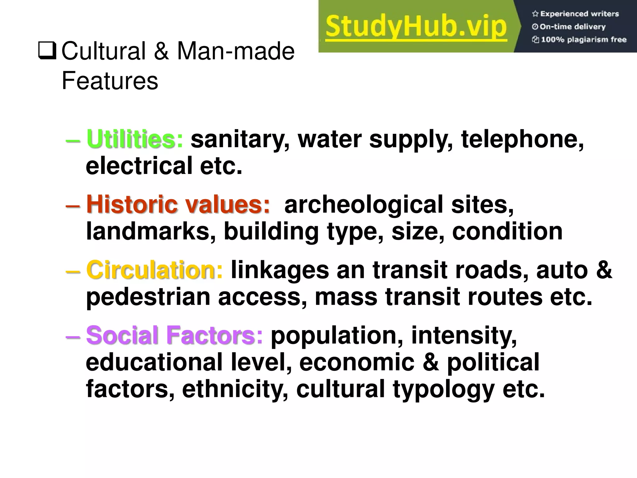 – Utilities: sanitary, water supply, telephone,
electrical etc.
– Historic values: archeological sites,
landmarks, building type, size, condition
– Circulation: linkages an transit roads, auto &
pedestrian access, mass transit routes etc.
– Social Factors: population, intensity,
educational level, economic & political
factors, ethnicity, cultural typology etc.
Cultural & Man-made
Features
 