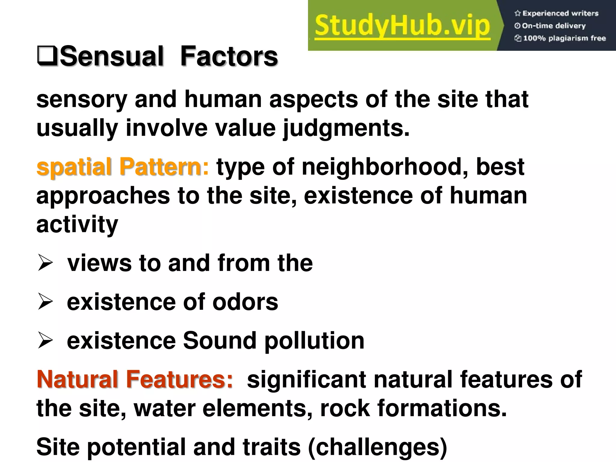 sensory and human aspects of the site that
usually involve value judgments.
spatial Pattern: type of neighborhood, best
approaches to the site, existence of human
activity
 views to and from the
 existence of odors
 existence Sound pollution
Natural Features: significant natural features of
the site, water elements, rock formations.
Site potential and traits (challenges)
Sensual Factors
 