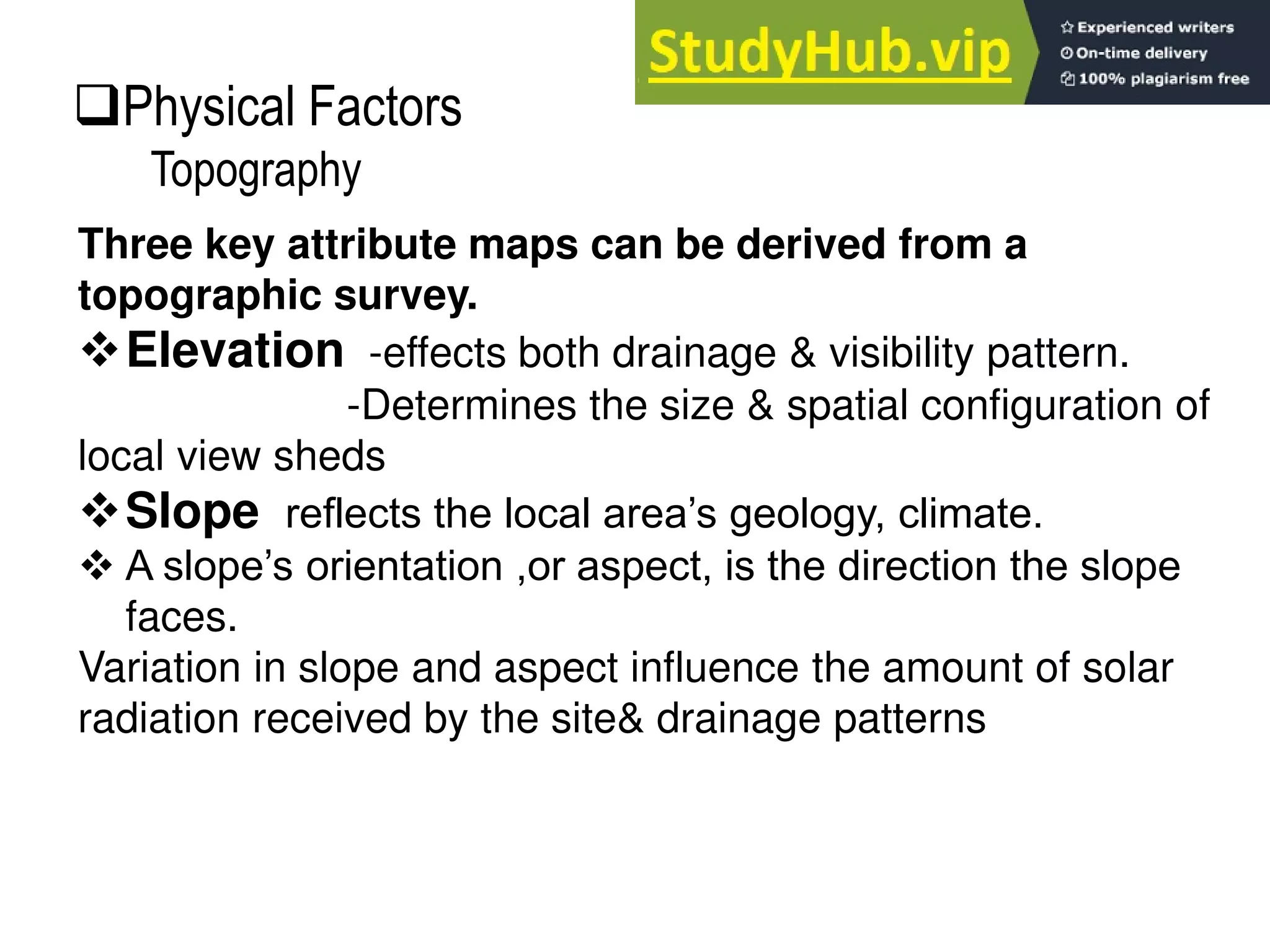 Three key attribute maps can be derived from a
topographic survey.
Elevation -effects both drainage & visibility pattern.
-Determines the size & spatial configuration of
local view sheds
Slope reflects the local area’s geology, climate.
 A slope’s orientation ,or aspect, is the direction the slope
faces.
Variation in slope and aspect influence the amount of solar
radiation received by the site& drainage patterns
Physical Factors
Topography
 