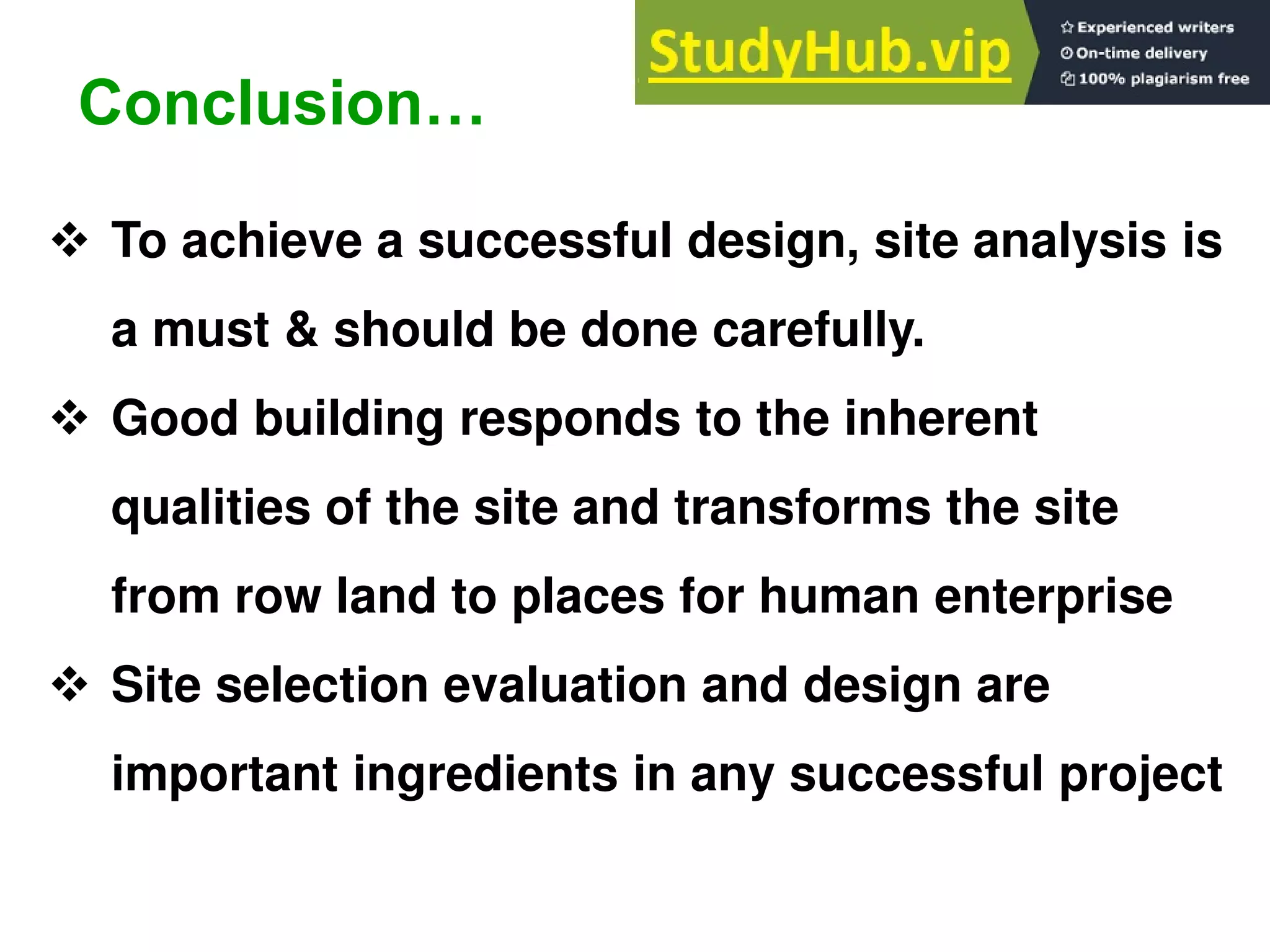  To achieve a successful design, site analysis is
a must & should be done carefully.
 Good building responds to the inherent
qualities of the site and transforms the site
from row land to places for human enterprise
 Site selection evaluation and design are
important ingredients in any successful project
Conclusion…
 