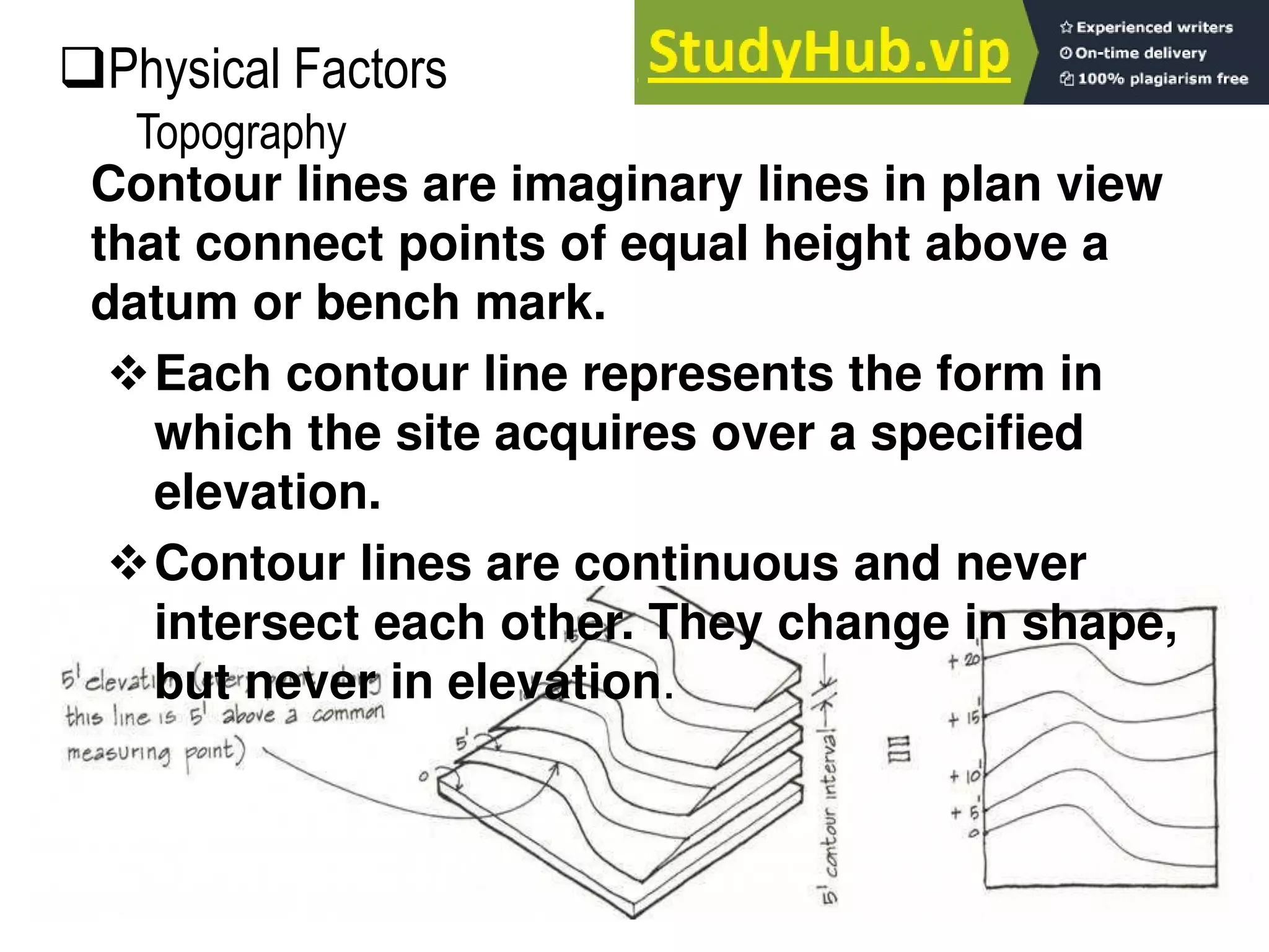 Contour lines are imaginary lines in plan view
that connect points of equal height above a
datum or bench mark.
Each contour line represents the form in
which the site acquires over a specified
elevation.
Contour lines are continuous and never
intersect each other. They change in shape,
but never in elevation.
Physical Factors
Topography
 