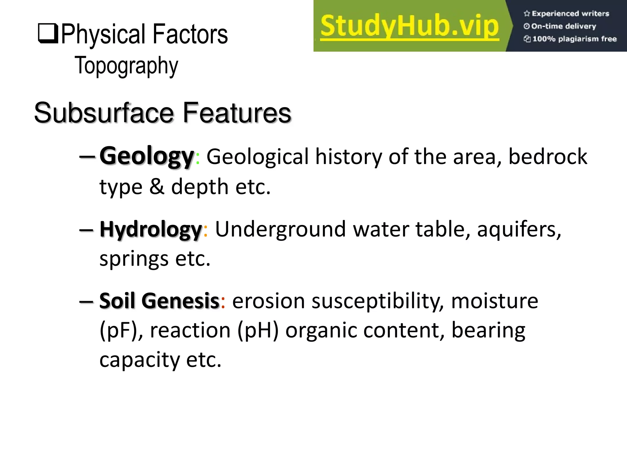 –Geology: Geological history of the area, bedrock
type & depth etc.
– Hydrology: Underground water table, aquifers,
springs etc.
– Soil Genesis: erosion susceptibility, moisture
(pF), reaction (pH) organic content, bearing
capacity etc.
Subsurface Features
Physical Factors
Topography
 