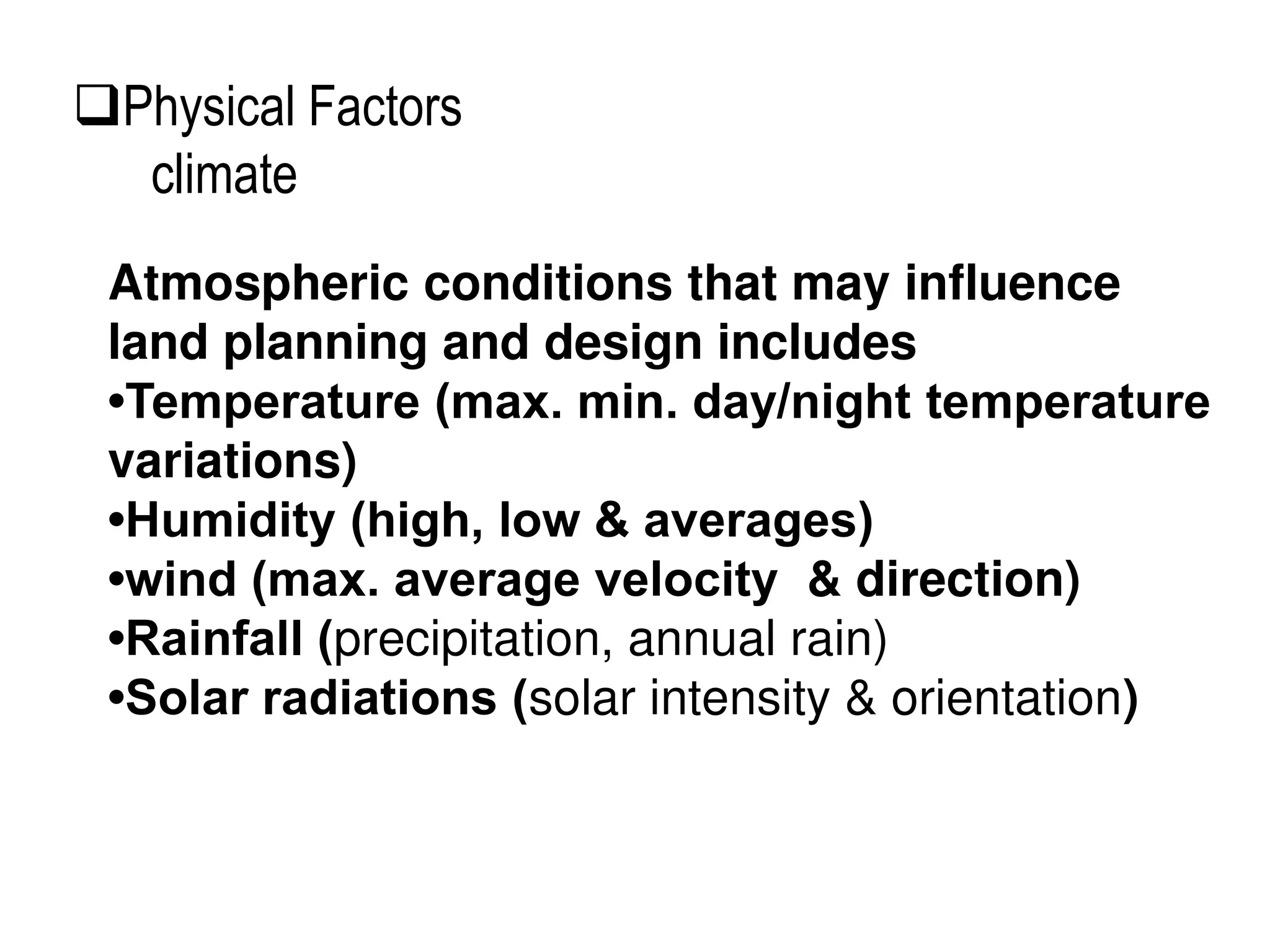 Atmospheric conditions that may influence
land planning and design includes
•Temperature (max. min. day/night temperature
variations)
•Humidity (high, low & averages)
•wind (max. average velocity & direction)
•Rainfall (precipitation, annual rain)
•Solar radiations (solar intensity & orientation)
Physical Factors
climate
 