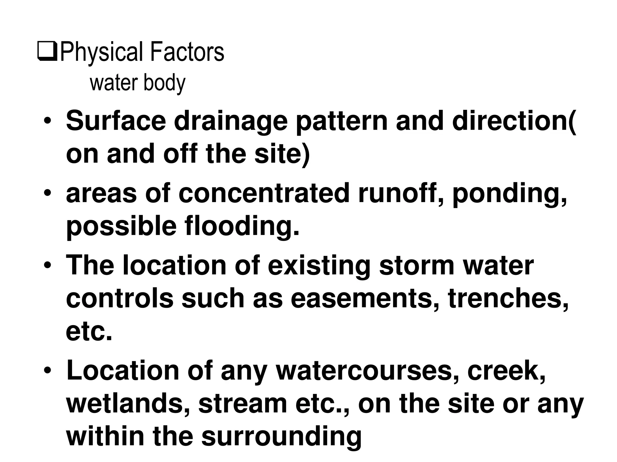 • Surface drainage pattern and direction(
on and off the site)
• areas of concentrated runoff, ponding,
possible flooding.
• The location of existing storm water
controls such as easements, trenches,
etc.
• Location of any watercourses, creek,
wetlands, stream etc., on the site or any
within the surrounding
Physical Factors
water body
 